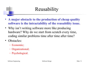 Software Engineering Software Design Slide 31
Reusability
• A major obstacle to the production of cheap quality
software is the intractability of the reusability issue.
• Why isn’t writing software more like producing
hardware? Why do we start from scratch every time,
coding similar problems time after time after time?
• Obstacles:
– Economic;
– Organizational;
– Psychological.
 