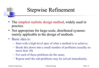 Software Engineering Software Design Slide 32
Stepwise Refinement
• The simplest realistic design method, widely used in
practice.
• Not appropriate for large-scale, distributed systems:
mainly applicable to the design of methods.
• Basic idea is:
– Start with a high-level spec of what a method is to achieve;
– Break this down into a small number of problems (usually no
more than 10)
– For each of these problems do the same;
– Repeat until the sub-problems may be solved immediately.
 