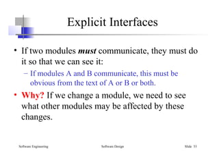 Software Engineering Software Design Slide 33
Explicit Interfaces
• If two modules must communicate, they must do
it so that we can see it:
– If modules A and B communicate, this must be
obvious from the text of A or B or both.
• Why? If we change a module, we need to see
what other modules may be affected by these
changes.
 