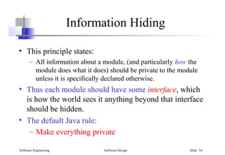 Software Engineering Software Design Slide 34
Information Hiding
• This principle states:
– All information about a module, (and particularly how the
module does what it does) should be private to the module
unless it is specifically declared otherwise.
• Thus each module should have some interface, which
is how the world sees it anything beyond that interface
should be hidden.
• The default Java rule:
– Make everything private
 