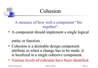 Software Engineering Software Design Slide 35
Cohesion
A measure of how well a component “fits
together”.
• A component should implement a single logical
entity or function.
• Cohesion is a desirable design component
attribute as when a change has to be made, it
is localized in a single cohesive component.
• Various levels of cohesion have been identified.
 