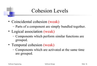Software Engineering Software Design Slide 36
Cohesion Levels
• Coincidental cohesion (weak)
– Parts of a component are simply bundled together.
• Logical association (weak)
– Components which perform similar functions are
grouped.
• Temporal cohesion (weak)
– Components which are activated at the same time
are grouped.
 