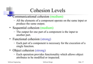 Software Engineering Software Design Slide 37
Cohesion Levels
• Communicational cohesion (medium)
– All the elements of a component operate on the same input or
produce the same output.
• Sequential cohesion (medium)
– The output for one part of a component is the input to
another part.
• Functional cohesion (strong)
– Each part of a component is necessary for the execution of a
single function.
• Object cohesion (strong)
– Each operation provides functionality which allows object
attributes to be modified or inspected.
 