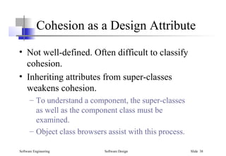 Software Engineering Software Design Slide 38
Cohesion as a Design Attribute
• Not well-defined. Often difficult to classify
cohesion.
• Inheriting attributes from super-classes
weakens cohesion.
– To understand a component, the super-classes
as well as the component class must be
examined.
– Object class browsers assist with this process.
 