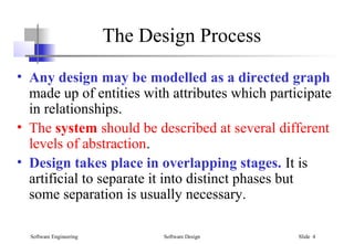 Software Engineering Software Design Slide 4
The Design Process
• Any design may be modelled as a directed graph
made up of entities with attributes which participate
in relationships.
• The system should be described at several different
levels of abstraction.
• Design takes place in overlapping stages. It is
artificial to separate it into distinct phases but
some separation is usually necessary.
 