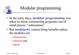 Software Engineering Software Design Slide 8
Modular programming
• In the early days, modular programming was
taken to mean constructing programs out of
small pieces: “subroutines”
• But modularity cannot bring benefits unless
the modules are
– autonomous,
– coherent and
– robust
 