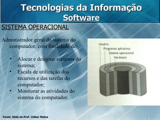 Tecnologias da Informação Software SISTEMA OPERACIONAL Administrador geral do sistema do computador, com finalidade de: Alocar e designar recursos do sistema; Escala de utilização dos recursos e das tarefas do computador; Monitorar as atividades do sistema do computador. Fonte: Slide de Prof. Cléber Matos 