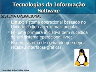 Tecnologias da Informação Software SISTEMA OPERACIONAL Fonte: Slide de Prof. Cléber Matos Linux : sistema operacional baseado no Unix de código aberto mais popular. Foi uma primeira iniciativa bem sucedida de um sistema operacional livre; Era um sistema de comando que depois recebeu interfaces gráficas. 
