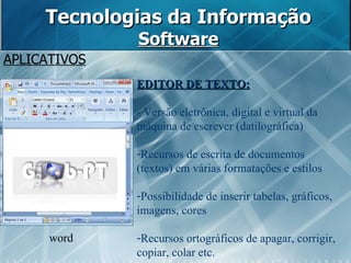 Tecnologias da Informação Software APLICATIVOS word EDITOR DE TEXTO: - Versão eletrônica, digital e virtual da máquina de escrever (datilográfica) Recursos de escrita de documentos (textos) em várias formatações e estilos Possibilidade de inserir tabelas, gráficos, imagens, cores Recursos ortográficos de apagar, corrigir, copiar, colar etc. 
