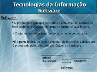 Tecnologias da Informação Software Sistema Operacional Aplicativos Softwares Softwares O programa, é este que possibilita a conversão do número de base decimal (a que usamos) para o número de base binária.  Conjunto de rotinas para funcionamento do computador  É a  parte lógica , ou seja, o conjunto de instruções e dados que é processado pelos circuitos eletrônicos do hardware. 