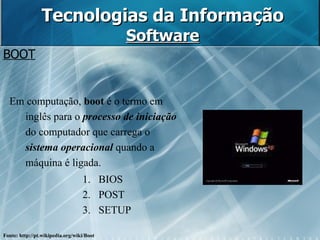Tecnologias da Informação Software BOOT Em computação,  boot  é o termo em inglês para o  processo de iniciação  do computador que carrega o  sistema operacional  quando a máquina é ligada.  BIOS POST SETUP Fonte: http://pt.wikipedia.org/wiki/Boot 