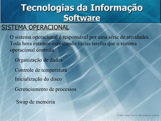 Tecnologias da Informação Software SISTEMA OPERACIONAL O sistema operacional é responsável por uma série de atividades. Toda hora estamos executando várias tarefas que o sistema operacional controla: Organização de dados  Controle de temperatura  Inicialização do disco  Gerenciamento de processos  Swap de memória  Fonte: http://www.oficinadanet.com.br 