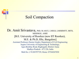 1
Soil Compaction
Dr. Amit Srivastava, PhD, M.ASCE, LMIGS, LMISRMTT, MITS,
MISSMGE, AMIE
[B.E. University of Roorkee (now IIT Roorkee),
M.E. & Ph.D, IISc, Bangalore]
Assistant Professor (Senior Grade), Department of Civil Engineering
Jaypee University of Engineering & Technology,
Agra-Bombay Road, Raghogarh, District: Guna
Madhya Pradesh - 473 226, India
Mob.No. (+91)94797729, Home: 07544267030
 