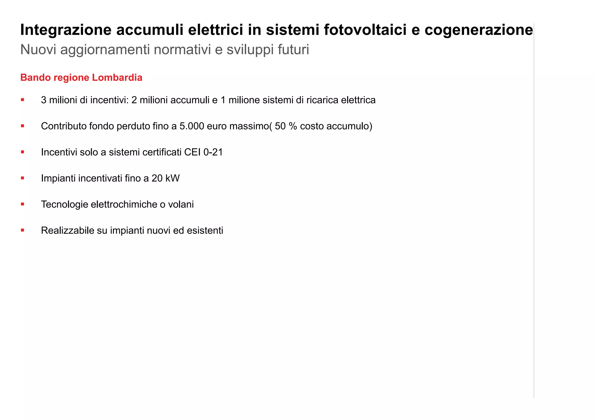 Bando regione Lombardia
3 milioni di incentivi: 2 milioni accumuli e 1 milione sistemi di ricarica elettrica
Contributo fondo perduto fino a 5.000 euro massimo( 50 % costo accumulo)
Incentivi solo a sistemi certificati CEI 0-21
Impianti incentivati fino a 20 kW
Tecnologie elettrochimiche o volani
Realizzabile su impianti nuovi ed esistenti
Nuovi aggiornamenti normativi e sviluppi futuri
Integrazione accumuli elettrici in sistemi fotovoltaici e cogenerazione
 