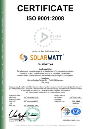 CERTIFICATE
                                     ISO 9001:2008




                                      hereby certifies that the company




                                             SOLARWATT AG

                                         business field:
              Development, manufacturing and distribution of photovoltaic modules;
                 planning, project planning and supply of complete installations;
              development, production and distribution of special production plants
                                            location:
                          Maria-Reiche-Straße 2a * D-01109 Dresden
                                            Germany

has successfully implemented the above mentioned quality management system according to the standard
(11/2008) and applies it effectively. The conformity was inspected during the certification audit documented
                  in audit report no. A09101331. This certificate is only valid in connection
                         with the successful performance of the surveillance audits.

This certificate is                                                Date of the first
                                th                                                           th
valid from:               28 december 2009                         certification:          29 march 2001
This certificate is                                                Certificate
                                th
valid until:              05 december 2012                         registration no.:         50401224/2
Last                                                                                          duplicate
                                th
audit day:                16 december 2009




DEKRA Certification GmbH
Stuttgart, 28th december 2009                                                   QMS-TGA-ZM-05-91-00
 