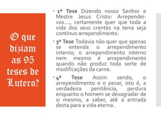 O que
diziam
as 95
teses de
Lutero?
 1ª Tese Dizendo nosso Senhor e
Mestre Jesus Cristo: Arrependei-
vos...., certamente quer que toda a
vida dos seus crentes na terra seja
contínuo arrependimento.
 3ª Tese Todavia não quer que apenas
se entenda o arrependimento
interno; o arrependimento interno
nem mesmo é arrependimento
quando não produz toda sorte de
modificações da carne.
 4ª Tese Assim sendo, o
arrependimento e o pesar, isto é, a
verdadeira penitência, perdura
enquanto o homem se desagradar de
si mesmo, a saber, até a entrada
desta para a vida eterna.
 
