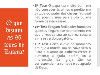 O que
diziam
as 95
teses de
Lutero?
 6ª Tese O papa faz muito bem em
não conceder às almas o perdão em
virtude do poder das chaves (ao qual
não possui), mas pela ajuda ou em
forma de intercessão.
 27ª Tese Pregam futilidades humanas
quantos alegam que no momento em
que a moeda soa ao cair na caixa a
alma se vai do purgatório.
 28ª Tese Certo é que no momento
em que a moeda soa na caixa vêm o
lucro e o amor ao dinheiro cresce e
aumenta; a ajuda, porém, ou a
intercessão da Igreja tão só
correspondem à vontade e ao agrado
de Deus.
 