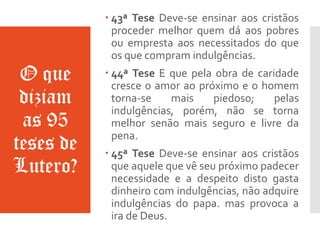 O que
diziam
as 95
teses de
Lutero?
 43ª Tese Deve-se ensinar aos cristãos
proceder melhor quem dá aos pobres
ou empresta aos necessitados do que
os que compram indulgências.
 44ª Tese E que pela obra de caridade
cresce o amor ao próximo e o homem
torna-se mais piedoso; pelas
indulgências, porém, não se torna
melhor senão mais seguro e livre da
pena.
 45ª Tese Deve-se ensinar aos cristãos
que aquele que vê seu próximo padecer
necessidade e a despeito disto gasta
dinheiro com indulgências, não adquire
indulgências do papa. mas provoca a
ira de Deus.
 