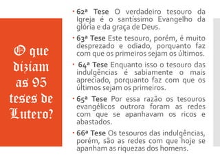 O que
diziam
as 95
teses de
Lutero?
 62ª Tese O verdadeiro tesouro da
Igreja é o santíssimo Evangelho da
glória e da graça de Deus.
 63ª Tese Este tesouro, porém, é muito
desprezado e odiado, porquanto faz
com que os primeiros sejam os últimos.
 64ª Tese Enquanto isso o tesouro das
indulgências é sabiamente o mais
apreciado, porquanto faz com que os
últimos sejam os primeiros.
 65ª Tese Por essa razão os tesouros
evangélicos outrora foram as redes
com que se apanhavam os ricos e
abastados.
 66ª Tese Os tesouros das indulgências,
porém, são as redes com que hoje se
apanham as riquezas dos homens.
 