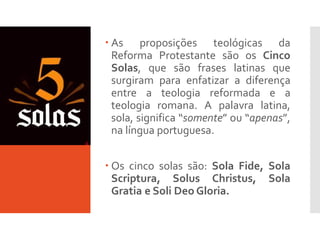 5 Solas
 As proposições teológicas da
Reforma Protestante são os Cinco
Solas, que são frases latinas que
surgiram para enfatizar a diferença
entre a teologia reformada e a
teologia romana. A palavra latina,
sola, significa “somente” ou “apenas”,
na língua portuguesa.
 Os cinco solas são: Sola Fide, Sola
Scriptura, Solus Christus, Sola
Gratia e Soli Deo Gloria.
 