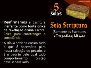 (Somente as Escrituras
2Tm 3.16,17; Mt 4.4)
Reafirmamos a Escritura
inerrante como fonte única
de revelação divina escrita,
única para constranger a
consciência.
 A Bíblia sozinha ensina tudo
o que é necessário para
nossa salvação do pecado, e
é o padrão pelo qual todo
comportamento cristão
deve ser avaliado.
 