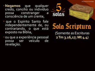  Negamos que qualquer
credo, concílio ou indivíduo
possa constranger a
consciência de um crente,
 que o Espírito Santo fale
independentemente de, ou
contrariando, o que está
exposto na Bíblia,
 ou que a experiência pessoal
possa ser veículo de
revelação.
(Somente as Escrituras
2Tm 3.16,17; Mt 4.4)
 