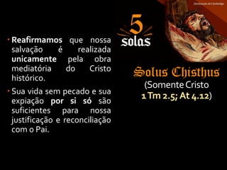 Solus Chisthus
(SomenteCristo
1Tm 2.5;At 4.12)
 Reafirmamos que nossa
salvação é realizada
unicamente pela obra
mediatória do Cristo
histórico.
 Sua vida sem pecado e sua
expiação por si só são
suficientes para nossa
justificação e reconciliação
com o Pai.
 