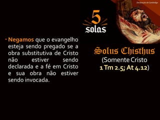 Solus Chisthus
(SomenteCristo
1Tm 2.5;At 4.12)
 Negamos que o evangelho
esteja sendo pregado se a
obra substitutiva de Cristo
não estiver sendo
declarada e a fé em Cristo
e sua obra não estiver
sendo invocada.
 