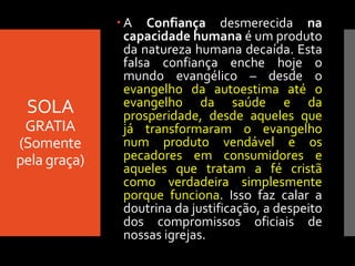 SOLA
GRATIA
(Somente
pela graça)
 A Confiança desmerecida na
capacidade humana é um produto
da natureza humana decaída. Esta
falsa confiança enche hoje o
mundo evangélico – desde o
evangelho da autoestima até o
evangelho da saúde e da
prosperidade, desde aqueles que
já transformaram o evangelho
num produto vendável e os
pecadores em consumidores e
aqueles que tratam a fé cristã
como verdadeira simplesmente
porque funciona. Isso faz calar a
doutrina da justificação, a despeito
dos compromissos oficiais de
nossas igrejas.
 
