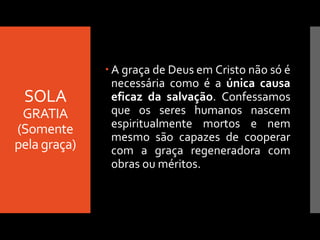 SOLA
GRATIA
(Somente
pela graça)
 A graça de Deus em Cristo não só é
necessária como é a única causa
eficaz da salvação. Confessamos
que os seres humanos nascem
espiritualmente mortos e nem
mesmo são capazes de cooperar
com a graça regeneradora com
obras ou méritos.
 