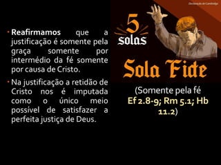 (Somente pela fé
Ef 2.8-9; Rm 5.1; Hb
11.2)
 Reafirmamos que a
justificação é somente pela
graça somente por
intermédio da fé somente
por causa de Cristo.
 Na justificação a retidão de
Cristo nos é imputada
como o único meio
possível de satisfazer a
perfeita justiça de Deus.
 