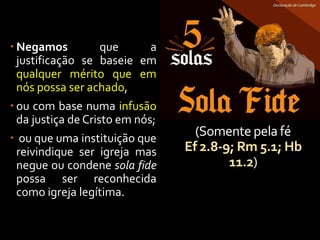 (Somente pela fé
Ef 2.8-9; Rm 5.1; Hb
11.2)
 Negamos que a
justificação se baseie em
qualquer mérito que em
nós possa ser achado,
 ou com base numa infusão
da justiça de Cristo em nós;
 ou que uma instituição que
reivindique ser igreja mas
negue ou condene sola fide
possa ser reconhecida
como igreja legítima.
 
