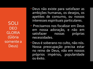 SOLI
DEO
GLORIA
(Glória
somente a
Deus)
 Deus não existe para satisfazer as
ambições humanas, os desejos, os
apetites de consumo, ou nossos
interesses espirituais particulares.
 Precisamos nos focalizar em Deus
em nossa adoração, e não em
satisfazer nossas próprias
necessidades.
 Deus é soberano no culto, não nós.
Nossa preocupação precisa estar
no reino de Deus, não em nossos
próprios impérios, popularidade
ou êxito.
 