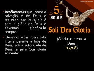 (Glória somente a
Deus
Is 42.8)
 Reafirmamos que, como a
salvação é de Deus e
realizada por Deus, ela é
para a glória de Deus e
devemos glorificá-lo
sempre.
 Devemos viver nossa vida
inteira perante a face de
Deus, sob a autoridade de
Deus, e para Sua glória
somente.
 