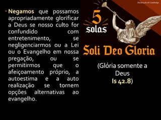 (Glória somente a
Deus
Is 42.8)
 Negamos que possamos
apropriadamente glorificar
a Deus se nosso culto for
confundido com
entretenimento, se
negligenciarmos ou a Lei
ou o Evangelho em nossa
pregação, ou se
permitirmos que o
afeiçoamento próprio, a
autoestima e a auto
realização se tornem
opções alternativas ao
evangelho.
 