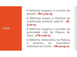 HOJE:
 A Reforma resgatou o conceito de
pecado - Rm 3:10-23
 A Reforma pregou a doutrina da
Justificação somente pela Fé - Gl.
3:10-14
 A Reforma resgatou o conceito da
autoridade vital da Palavra de
Deus - 2 Pe 1:16-21
 A Reforma redescobriu na Palavra
a doutrina do Sacerdócio
Individual do Crente – Hb 10:19-21
 