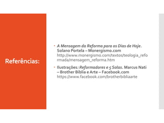 Referências:
 A Mensagem da Reforma para os Dias de Hoje.
Solano Portela – Monergismo.com
http://www.monergismo.com/textos/teologia_refo
rmada/mensagem_reforma.htm
 Ilustrações: Reformadores e 5 Solas. Marcus Nati
– Brother Bíblia e Arte – Facebook.com
https://www.facebook.com/brotherbibliaarte
 