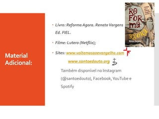 Material
Adicional:
 Livro: Reforma Agora. RenatoVargens
Ed. FIEL.
 Filme: Lutero (Netflix);
 Sites: www.voltemosaoevangelho.com
www.santoedouto.org
Também disponível no Instagram
(@santoedouto), Facebook,YouTube e
Spotify
 