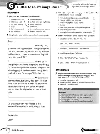 Preparation
5 Dowritesoonand
5 I'menclosing
2 Completethetetterwiththeexpressionsfromexercise1. 4
I cawwrLtea letter tntroducLn4
vnyselfto an excha47estudenl.
Tick(/) thetopicsoftheparagraphsinCathy'sletter.Ther"
arethreetopicsyoudonotneed.
1 Introductionandgeneralpersonaldetails I
A letterto anexchangestudent
1 tvtatchthetwohalvesofthesetexpressions.
a introducemyself?
b a photoofmeandmyfriends.
c aboutmyfamily.
d a[[fornow.
e tellmealtaboutyourcountry.
f forwardtovisitingyou.
2 Sports,hobbiesandinterests
3 Describinga photoofyourfriends
4 School
I
l
I
5 Describingyourowncountryanditspeople
5 Describingyourfamily I
7 Askingforinformationabouttheotherpersont_
Putthewordsinthecorrectorderto makequestions.
7 youI towncentre/ the/ Do/ in/ live
2 yourI likeI What's/ school
3 youI your/ do/ WhatI inI do/ freetime
4 youl boyfriendlgotlalHave
5 kindi doi WhatI of lyou/ music/ like
6 your/ school/ What's/ subiect/ best/ at
Writingtask
5 lnyournotebookwritea letterofintroductiontoCathy.
UsetheWritingBankonpage105to helpyou.Write
150-200wordsandincludethisinformation:
. somefactsaboutyourself
. somequestionsaskingforinformationaboutCathy
r twotopicsfromexercise3.
Haveyou
8@@
Dear..
1
I'mCathyLord,
yournewexchangestudent.I'meighteenyears
old,andI livewithmyparentsandmybrothers
in Manchester,a towninthenorthof England.
Haveyouheardof it?
I'mthegirtin
thespottyT-shirtin theforegroundandtheguy
onthe leftis mybrother,Stewart.Thegirlinthe
whiteleggingsis mybestfriend,Sandy.She's
reallynice,andI'msureyou'lllikehertoo.
Myparentsare
bothteachers,butluckilytheydon'tteachat
myschool!MybrotherStewartinthephotois
seventeenandhe'sa lotoffun.Myother
brother,Fran,isonlytwelve,so he'sa bitof a
pain.
Doyougooutwithyourfriendsatthe
weekend?Whatkindof musicdoyoulike?
6
Bestwishes
Cathy
Unitl.Oncamera
 