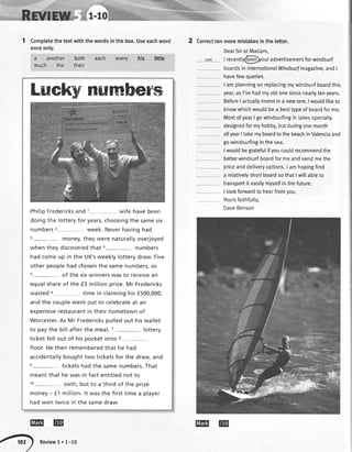 Luekynumbers
PhilipFredericksand 1 wife havebeen
doingthe lotteryfor years,choosingthe samesix
numbers2- week.Neverhavinghad
3- money,theywere naturallyoverjoyed
when they discoveredthat 4- numbers
hadcomeup in the UK'sweeklylotterydraw.Five
otherpeoplehadchosenthe samenumbers,so
s- of the sixwinnerswasto receivean
equalshareof the f3 millionprize.Mr Fredericks
wasted5 time in claiminghisf500,000,
andthe couplewent out to celebrateat an
expensiverestaurantin their hometownof
Worcester.As Mr Frederickspulledout hiswallet
to paythe bill afterthe meal,7- lottery
ticketfell out of hispocketonto 8-
floor.Hethen rememberedthat he had
accidentallyboughttwo ticketsfor the draw,and
s- ticketshadthe samenumbers.That
meantthat he wasin factentitlednot to
10- sixth,but to a third of the prize
money- f 1 million.lt wasthe firsttime a player
hadwon twicein the samedraw.
1 Completethetextwiththewordsinthebox.Useeachword
onceonly.
2 Correcttenmoremistakesintheletter.
a another
much the
both each every
their
littlehis
DearSiror Madam,
t recentty@lour advertisementforwindsurf
boardsinlnternationalWindsurfmagazine,andI
havefewqueries.
I amplanningonreplacingmywindsurfboardthis
year,asI'vehadmyoldonesincenearlytenyears.
BeforeI actuallyinvestina newone,Iwouldliketo
knowwhichwouldbea besttypeofboardforme.
MostofyearI gowindsurfingin lakesspecialty
designedformyhobby,butduringonemonth
allyearItakemyboardtothebeachinValenciaand
gowindsurfinginthesea.
Iwouldbegratefulifyoucoutdrecommendthe
betterwindsurfboardformeandsendmethe
priceanddetiveryoptions.I amhopingfind
a relativelyshortboardsothatIwittabteto
transportit easilymyselfinthefuture.
| lookfonivardto hearfromvou.
Yoursfaithfulty,
DaveBenson
EEI @
Review5'1-10
EEI @
 