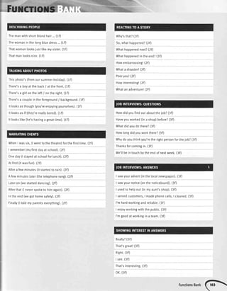 Themanwithshortbtondhair...(1F) Why'sthat?(2fl
Thewomaninthetongbtuedress...(1D So,what happened?(2F)
Thatwomantooksjustlikemysister.(1F) Whathappenednext?(2F)
Thatmanlooksnice.(tF)
Thisphoto's(fromoursummerhotiday).(1F)
Whathappenedintheend?(2D
Howembarrassing!(2F)
Whata disaster!(2F)
Pooryou!(2F)
Howinteresting!(2F)
There'sa boyattheback/ atthefront.(1F)
There'sa girtontheteft/ ontheright.(1F)
There'sa coupleintheforeground/ background.(1F)
Whatanadventure!(2F)
Howdidyoufindoutabouttheiob?(3F)
Ittooksasthough(you'reenjoyingyoursetves).(1F)
It tooksasif (they'rereallybored).(1F)
It lookstike(he'shavinga greattime).(1F)
WhenI wassix,(lwentto thetheatre)forthefirsttime.(2F)
I remember(myfirstdayatschool).(2D
Oneday(lstayedatschooIforlunch).(2F)
Atfirst(itwasfun).(2F)
Aftera fewminutes(itstartedto rain).(ZF)
A fewminuteslater(thetelephonerang).(2F)
Lateron (westarteddancing).(2F)
Haveyouworked(ina shop)before?(30
Whatdidyoudothere?(3F)
Howlongdidyouworkthere?(3F)
Whydoyouthinkyou'retherightpersonforthejob?(3F)
Thanksforcomingin.(3F)
We'tlbeintouchbytheendof nextweek.(3fl
I sawyouradvert(inthelocatnewspaper).(3F)
I sawyournotice(onthenoticeboard).(3F)
Afterthat(l neverspoketo himagain).(2F) I usedto helpout(inmyaunt'sshop).(3D
Intheend(wegothomesafety).(2fl I servedcustomers,I madephonecatts,I cleaned.(3F)
Finalty(ltoldmyparentseverything).(2F) I'mhard-workingandreliabte.(3F)
I enloyworkingwiththepubtic.(3F)
I'mgoodatworkingina team.(3F)
Reatty?(3D
That'sgreat!(3F)
Right.(3F)
I see.(3F)
That'sinterestinS.(3F)
oK.(3F)
FunctionsBank(h
 