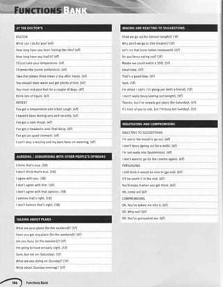 DOCTOR Shallwegooutfor(dinnertonight)?(5D
WhatcanI doforyou?(4F) Whydon'twegoto (thetheatre)?(SD
Howlonghaveyoubeenfeelingtikethis?(4D Let'strythat(newltalianrestaurant).(5F)
Howlonghaveyouhadit?(aD Doyoufancyeatingout?(5D
I'tliusttakeyourtemperature.(4F) Maybewecouldwatcha DVD.(5F)
I'llprescribe(someantibiotics).(4F) Greatidea.(5D
Takethetabletsthreetimesa dayaftermeats.(4F) That'sa goodidea.(5F)
Youshouldkeepwarmandgetplentyof rest.(4F) Sure.(5D
Youmustrestyourfootfora coupleof days.(4D l'mafraidI can't.I'mgoingout(witha friend).(5D
Drinklotsof liquid.(aF) I don'treallyfancy(eatingouttonight).(5F)
PATIENT Thanks,butI'vealreadygotplans(forSaturday).(5fl
I'vegota temperatureanda badcough.(4D It'skindofyouto ask,butI'mbusy(onSunday).(5D
OBJECTINGTOSUGGESTIONS
I haven'tbeenfeelingverywellrecently.(4F)
I'vegota sorethroat.(4F)
l've got a headacheand I feeldizzy.(4O
I'vegotanupsetstomach.(4D
I'mnotin themoodto goout.(6D
I can'tstopsneezingandmyeyeskeeponwatering.(4F)
I thinkthat'strue.(58)
I don'tfancy(goingoutfora walk).(6D
I'mnotrealtyinto(badminton).(6D
I don'twantto go(tothecinemaagain).(6D
PERSUADING
I don'tthinkthat'strue.(58) I stittthinkit wouldbeniceto Goout).(6D
I agreewithyou.(58) It'tlbeworthit intheend.(50
I don'tagreewithhim.(5B) You'llenjoyit whenyougetthere.(6D
I don'tagreewiththatopinion.(5B) Oh,comeon!(6D
I believethat'sright.(5B) COMPROMISING
I don'tbelievethat'sright.(58)
Whatareyourplans(fortheweekend)?(5D
OK.You'vetatkedmeintoit. (6F)
0K.Whynot?(6F)
0K.You'vepersuadedme.(60
Haveyougotanyplans(fortheweekend)?(5fl
Areyoubusy(attheweekend)?(5F)
I'mgoingto haveanearlynight.(5F)
Sure,butnoton(Saturday).(5D
Whatareyoudoingon (Sunday)?(5D
Whatabout(Sundayevening)?(5fl
'a4D FunctionsBank
 