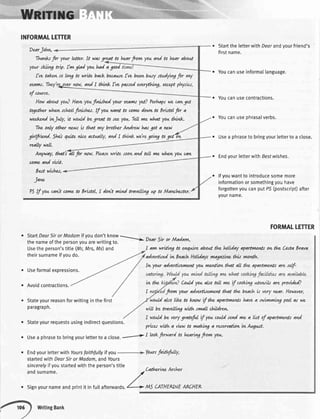 INFORMALTETTER
DearJohn,
Tha*s for yonrldter. It watgreat to hur from youand to hur about
yourskii*g *ry. fmglad youhadagood
l've tak")L to ltvg to wrrte back buawe fve bu*l bwy studytvtgfo, *y
outvwr.Thcy're over :ww, and I tbnk I've patsed everythtvg, etoeptphysir.t,
of uurse.
HawaboutyouQHaveyoufi.ru.rhedyouroyAmtfet? Pe.rhapsv,)eawge.t
togethu whut"schtolfinirl"&t. If youwant to ume dowwto BrutoIfir a
we*.evlt(inJily, it wou.ldbegreat to .tu. you.Tdl vnewhat yout6nk.
The only othq not'tsk that ruy brothz-rAndrott hat got a nc*'t
gtrlfrirnd. Shosqnite nite actmlly,andt tto+* wdregowg a ,trrAry
reaLywdl.
fuWory,thatiiL for wN. Pleasewrttesnowand tdl vnev,thsLyouqw
unnz and vutt.
bart wuhes,
Jaw
PSIf you cawt uvne to &rutol, t dowt vntw( travelliry up t0 Manlhattq.
StarttheletterwithDearandvourfriend's
firstname.
o Youcanuseinforma[[anguage.
r Youcanusecontractions.
r Youcanusephrasalverbs.
o Usea phraseto bringyourletterto a close.
. EndyourletterwithEesfwishes.
. lfyouwantto introducesomemore
informationorsomethingyouhave
forgottenyoucanputPS(postscript)after
yourname.
FORMALLETTER
Deotriir or JvLadam,
I am wnivg to q4uirc abot4ttho hthohy apadmrxts owth& C,ostaBrqva
adverasedLnBeorchHolidaysm4gaziw thit wwwh.
Iwyour advuduenrr*tt yotLwLentuwthat all tho aparttw*rtt are sdf-
th& Coilo(yon abo tdl me tf uokivg nte*tnk are proidd
fmw your advetduemut that thc, bqclt k ve*y war. Howe,vu,
wouJdako l*e to b4nwtf the apartmentshavea swiwnivg poolas we
wtll be travdlltg wtth swqll chiMre*t.
I wouldbe verygratefil if youuuld rcnd vnza lut of aparttw*ttsavd
pnter wrth a vtewto makivg a reteryatuwi.wfugwt.
e StartDeorSirorMadamifyoudon'tknow.-
thenameofthepersonyouarewritingto.
>L
Usetheperson'stitle(Mr,Mrs,Ms)and
theirsurnameifvoudo.
. Useformalexpressions.
o Avoidcontractions.
Stateyourreasonforwritinginthefirst
paragraph.
. Endyourletterwith Yoursfaithfullyif you fourtfaithfilly,
startedwithDearSirorMadam,andYours
sincerelyifyoustartedwiththeperson'stitle
andsurname
,C'athetirc
Archct
o Signyournameandprintit infullafterwards./' > l'ls CMHEKNEARCHEL
ivt
It
. Stateyourrequestsusingindirectquestions.
. usea phraseto bringyourletterto a close.---
r ltokfirward u h<anvgfram Yau'
WritingBank
 