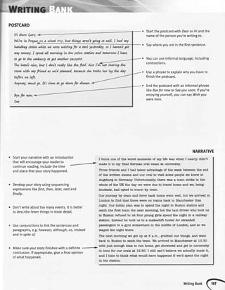 POSTCARD
Hi thereQary,
WdrewPr4gng a schtol but t6vgs arent goivg sowdL I had my
handbog$olr*r,whiLlewewerewatwg for a taxi yatterday,soI havuit got
dry mtney.I spentall r'urni*g tw the polkeftatww and tornorrowI Lqve
to go td the utrbassy to get awther pasport.
The.hitdi niLe, b,4tI donit reahy likr, thefood. Ako fvw-wt shanvg the
wotn Nrth ywy
fviud N wdd plavu,ied,besure she broke h$ l"J th" doy
befirewebrt.
UVwtry, rnntt go. bi funo togo dowvt,fordinrter.
Byefir ww,
5,'e
Startyournarrativewithanintroduction
thatwittencourageyourreaderto
-,r>continuereading.Includethetime
andplacethatyourstoryhappened.
Developyourstoryusingsequencing
expressionslikefrst, then,later,nextand
finally.
Don'twriteabouttoomanyevents.lt isbetter
todescribefewerthingsin moredetail.
Useconjunctionsto linkthesentencesand
paragraphs,e.g.however,although,as,instead
andin spiteof.
Makesureyourstoryfinisheswitha definite -.
conclusion.lfappropriate,givea finalopinion
ofwhathappened.
StartthepostcardwithDearorHiandthe
nameofthepersonyou'rewritingto.
Saywhereyouareinthefirstsentence.
Youcanuseinformallanguage,including
contractions.
Usea phraseto exptainwhyyouhaveto
finishthepostcard.
Endthepostcardwithaninformalphrase
likeByefornoworSeeyousoon.lfyou're
enjoyingyourself,youcansayWishyou
werehere.
NARRATIVE
I thin} one of tJle worst moments of mlr life wa,s when I nearly didn't
mal<e it to roy flns,l German oral exa.m at unlversity.
Thlee friends a,nd I had taken advarrta4fe of the week between the end
of tJrc written ex&ms and our oral to vislt some people we knew in
Augsburg tn GermanSr. Unfortunately, tXrere was a train strike in the
whole of the IIK the day we were due to travel home a,nd we, being
students, had opted to travel by trah.
Our Journey by train and ferrSr back home went weU, but we arived in
London to flrrd that there were no tra,ins barek to Manchester that
niglht. Our lnltlal plan was to spend tlre night in Euston sta,tlon and
c€,tch the first train the next morning, but t'he t€xi driver who took us
to Euston refused to let four young $rfs spend the night in a railway
sta,tion. Instead he took us to a makeshift hostel for stranded
pa,ssen€lers to a €srm somewlrere tn the middle of London, and so we
staJred tJle ni€ht there.
TTrenext mornbg we got up at 6 a.m., grabbed our thin5gs, a,nd went
back to Euston to cs,tch the tra,in. We arrived in Ma,nchester at lO.5O
wittr just enou€h time to run home, get showered and get to university
in time for our orale at Ie.3O. I still can't believe we actua$l made it,
and I hate to thjnk what would have heppened if we'd spent the ni€ht
in the station.
writingBank
(o}
 