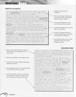 ESSAY(forandagainst)
the mobile rs useful for teenagers for qeLtinq home as
"dve Lo do -s djol t-heir parenrs' nLmbe-r and uhe Iamiry
arrive at the arranged time free of charge.
zG.
(However,)not al I oeople know how Lo JSe a mobile phone w'th
--_-/
sufficienL respeeL, and crying Lo sIeep on p.rblic L]ansporL Lhese
days has become impossible. Family visits have afso lost out as
Ttlere are tew people today who coufd exist without their mobile
. --pnol eS.<:aVeItne.eSS'ha in-'ar' i^- ^F rt a moh:ro n-^na r-sO haS'l___ly-' |--vr'! e J
people
-iLs drdwb.-ks LhaL peop'e Leno to forgef aboLL.
There .s no denyLng LhaL nobjle phones have a nunbe- ot
advantages. Parents with teenagers give their children more freedom
ifcheytakeLheirphoneswithrhemwhenr'heygoou1@
a1l they
Divideyouressayintofour
paragrapns.
Writean interestingintroductionto
youressaythatwittencourageyour
readerto continuereading.
Inthesecondparagraphinclude
pointsin favourof yourargument.
Inthethirdparagraphincludepoints
againstyourargument.
Thefourthparagraphshouldbe a
conclusionbalancingthe arguments
forandagainstthe argument.
taxi will
. Uselinkingexpressions(seecircled
examples)to guideyourreader
throughyouressay.
DISCURSIVEESSAY
There is a saying that "travel broadens the mind,, and it is
certainly true that you can learn a 1ot from visiting other
countr:es. tn my op'nior, rravel-Ling nelps you to irnp.rov-
your language ski11s, increase your awareness of the world
and become more independent.
Travelling allows you to practise your foreign language
skills in real situations, rather than just in a classroom.
For example, you will afmost certainly need to buy tickets,
book accommodation and order food and drink.<fior-G.,ro,-,
_--__/-
are 1ikely to find yourself meeting people and making
conversation in a foreign language. These encounters can
sometimes lead to lastinq friendships, too.
People who have never left their hometown inevitably have
qJr-e d ndr ruw v-Lew or rne worrO.ffildi)t paople wno__---
have travelled can base their opinions on a wider range of
' ,------exoerlences.<l-uaLnatmotetrtae I nq cdn Iatse youl-
-----awareness of important gtlobal issues visitinc
the Amazonian rainforest will probably make you more
p-ssionar e about prol ecL i rg ic trom oesL rucr ion.
Travelling puts you in situations which you do not find in
your normal everyday routine at home. Learning how to cope
wirh these is good expe.ren-e, dno rra<es you a sLronger d-d
more independerc person. For exampL^, )or-g ptrople who
backpack around Europe often have to learn how to live
eLoanlv r,,h i_ a | 1 orr 4y6 | rrrrel I na
In conclusion, I would say that travelling is a very
valuable experience. It provides a form of education which
you cannot get from books or in the classroom.
younger members spend Lhe alrernoon Lexring friends or playing
gares when oefore they would have been inLeracLing witn rhe resl
^f
tha familrz
-._-aon lld ance.)1t- seemq lha-
-oh'
F nhnne^ L.'
- -^ ^ lrr:nr:coc
-.y
Ls PL'v"c- ,'orry ur5au.u..-ueLJ
as posit.ve aspecL=.@D;n some siL-ror-ions rhey are
indispensable. If you have a car accident on a lonely road in the
middle of the night, it's clear that the quickest way to solve the
pr:oblem is by making a phone ca1l. In this way I, for one, am
happier wjth my mob'le phone in my bag, than withouL it, d.rd I
would recommend every driver to carry a phone wtth them at all
times.
. Writean interestingintroductionoutlining
thegeneralareasyouaregoingto cover
Inyouressay.
. Allocateoneparagraphto eachgeneratarea.
r Includeexamples(seeunderlinedphrases)to
illustrateyourpoints.
Uselinkingexpressions(seecircledexamples)
to connectpoints,wherenecessary.
Thefinatparagraphshouldbea conctusion
summingupyouropinionin differentwords
and includinga finaIthoughton the issue.
writingBank
 