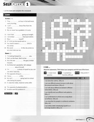 5glr',.**{
I don'tfeel
=adthe cluesandcompletethe crossword.
Across(-)
2 They an hourin the bathroom
everymornrng.
8 | can't thesefilesfromthe
Internet.
9 Mycarneverhasa problem.lt isvery
tcAN...
Readthestatements.Thinkaboutyourprogressandtickoneoftheboxes.
12
10
12
i3
18
19
20
6
7
11
T4
15
goingouttonight.
I remember thatbookbefore.
MayI myselP
A T-shirtcanbe round-neckor
Youneedto weara . - shirtin
thewinter.
Weavoid in the citycentreso
we nevertakeourcar.
abcuthimself.
I'm a photoof myselfsoyoucan
seewhatI tooklike.
Theoppositeof lazyis
I fancy a film.
Hecan't goingbackto school
afterfailinghisexams
ln adjectiveorder,materialcomesafter
tr
=|needmore!f|
: Isometimesfllfl
:Noproblemt
practice. findthisdifficutt.
Icandescribeclothes.(SBp. )
I canusedifferentpresenttensestotalkabout
thepresentandfuture.(SBp.5)
I cantalkaboutdifferencesbetweendifferent
nationalities.(SBp.6)
I canidentifiTandusedifferentverbpatterns.
(SBp.7)
I canunderstandanarticleanda songabout
surveillance.(SBp.8)
I candescribethepeopleina phototosomeone.
(SBp.10)
I canwritea letterintroducingmyselftoan
exchangestudent.(SBp.11)
13
19
14
1615
18
Down (J)
1 I'm lookingforuvardto you. 20
3 She'sat thefront.She'sin the
4 He'sthe one the greycombat
trousers.
5 Hethinkshe'swonderfu[.He'salways
f O fheopoositeofunfashionableis
17 Anotherwordforproductsis_
@l@
selrcheck.l (-
 