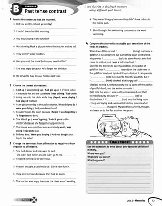 Pasttensecontrast
cavt,descrtbea claLldhnodynr-ynrry
u:Lvg dffirent past tewer.
1 Rewritethesentencesthatareincorrect.
1 Didyouwentto schoolyesterday?
2 | hadn'tbreakfastthismorning.
3 Youwassingingintheshower!
4 WasdrawingMarka picturewhenthe teacherwalkedin?
5 Theyweren'twearhoodies.
6 Hadyoureadthebookbeforeyousawthefilm?
7 Shewasangrybecausehe'dforgotherbirthday.
8 Wedrivedto ltalyforourholidaylastyear.
Choosethecorrectatternatives.
1 | gotup/ wasgettingup/ hadgotupat7 o'clocktoday.
2 ltwasreallyhotandthesunshone/ wasshining/ hadshone.
3 Adogranontothepitchwhiletheyplayed/ wereplaying/
hadplayedfootball.
4 I sawyouyesterdayinthepolicestation.Whatdidyoudo/
wereyoudoing/ hadyoudonethere?
5 | couldn'topenthedoorbecauseIforgot/ wasforgetting/
'd forgottenmykeys.
6 Shedidn'tgo/ wasn'tgoing/ hadn'tgonetothe
doctor'sbecausesheforgotherappointment.
7 Thehousewasquietbecauseeverybodywent/ was
going/ hadgoneout.
8 Didyoubuy/ Wereyoubuying/ Hadyouboughtthat
topinthesales?
Changethesentencesfromaffirmativeto negativeorfrom
negativeto affirmative.
1 Shehaddinnerandshewenttobed.
6hcdidn'thavcdinnerandshedidn'igoto bsd.
2 ltwasn'trainingsowewentout.
3 | hadn'tbroughta sandwichsoI didn'thavelunch.
4 Theywerenervousbecausetheyhadanexam.
6 Theyweren'thappybecausetheydidn'thaveticketsto
thethemepark.
She'dbroughtherswimmingcostumesoshewent
swimming.
Completethestorywithasuitablepasttenseformofthe
verbsin brackets.
WhenIwaslittlemydad1 (bring)mehomea
goldfish.Iwasdelightedbutsomethingsoonwentwrong.
Myparents2 (talk)to somefriendswhohad
cometovisitus,andIwasa bitboredso| 3
(go)intothekitchentoseemygoldfish.Thepacketof
goldfishfooda (stand)onthetablenextto
thegoldfishbowlandI pickedit upto lookatit.Myparents
5 (telDmenevertofeedthegoldfish,butI
6 (think)itlookedabithungryso|7
(decide)tofeedit.Unfortunatelythelidcameoffthepacket
ofgoldfishfood,andtheentirecontents8
(falDintothewater.Iwasrea[[yembarrassedandI felt
incrediblyguiltybecauseI r (be)so
disobedient.I to (run)intothelivingroom
cryingandcryingandeventuallyI toldmyparentswhat
11 (happen).Mygoldfishsurvived,though,
andwentonto liveforanothertwoyears!
4
Usethequestlonstowriteaboutyourfavouritechildhood
memory.
Wherewereyou?
Whatwereyoudoing?
Whathappened?
5 Theteacherwasangrybecausetheclasswasn'tworking.
Unit2 . Memories
 