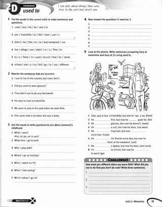 S
usedto
t putthewordsinthecorrectorderto makesentencesand
questions.
1 usedI lazyI He/be I very| to
2 youI motorbike/ to/ DidI haveI use/ a
3 didn't/ be/ SheI toI so/ bad-tempered/ use
4 live/vittage/use/ didn'tI inI a/They/to
5 to/ a /There/in/ used/ churchI thatI be/ street
6 schoolI sheI a I toI Did/go/to/ use/different
Rewritethesentencesthatareincorrect.
1 | useto liveinthecountry,butnowI don't.
2 Didyouusedtowearglasses?
3 Theydidn'tusetodoanyhomework.
4 Heusesto havea motorbike.
5 Weusedto ptayintheparkwhenwewerelittle.
6 Sheusedcrieda lotwhenshewasa babv.
Usethe wordsto writequestionsto askaboutsomeone's
childhood.
1 Whatlwear?
whatdidvouugelo wcar?
Whattimei goto bed?
Who/ ptaywith?
Where/ goonhotiday?
What/ watchonW?
What/ hateeating?
Whichschoot/ goto?
I cawtalk about thtvgt that
true tn the past bvtt arevit
were
ww.
4 tttowanswerthequestionsin exercise3.
1
2
3
4
5
6
7
Lookatthephotos.WritesentencescomparingGaryat
seventeenandGaryat21usingusedto.
1
2
3
4
5
Garyusgdtohaveamotorbike,butnowhe haeacar.(have)
He thin,butnowhe quitefat.(be)
He glasses,butnowhedoesn't.(wear)
He a suit,butnowhedoes.(notwear)
He longhair,butnow
shorthair.(have)
He hisfriendseveryday,butnowhe
themattheweekend.(see)
He a laptop,butnowhedoes.(notcarry)
He to school,butnowhe
towork!(go)
7
8
2
3
4
5
6
7
Howwereyoudifferentwhenyouwerelittle?Whatdidyou
useto dothatyoudon'tdonow?Writethreesentences.
unit2rMemores(F

 
