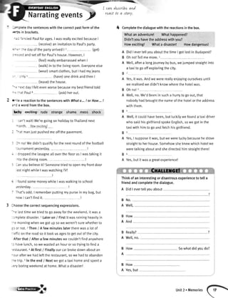 I carLdeJcrLbeand
react to a rtory.
Narratingeventsf
' -'r'r:tetethesentenceswiththecorrectpastformofthe
'ecs in brackets.
-': =nciedPaulforages.I wasreallyexcitedbecauseI
(receive)aninvitationto Paul'sparty.
r -.- :re dayofthepartyarrived| 2 - - (get)
: -:';::d andsetoffforPaul'shouse.However.I
(feel)realtvembarrassedwhenI
(walk)intothelivingroom.Everyoneelse
(wear)smartclothes,butI hadmyieans
-- :rly 6 (have)onedrinkandthenI
(teave)thehouse.
--= -extdaylfeltevenworsebecausemybestfriendtold
- =:-atPaul8 (ask)herout.
t- tea reactiontothesentenceswithWhota.,.! orHow...!
r-: awordfromthebox.
bdy -exeiting-rude strange shame mess shock
I :an'twaitlWe'regoingonhotidaytoThailandnext
- onth. Howarrciiin"ql
I nat maniustpushedmeoffthepavement.
:
lh no!Wedidn'tqualifyforthe nextroundof the football
:ournamentyesterday. ---l
droppedthe [asagnealloverthe flooras I wastakingit
lto the diningroom.
lan youbelieveit?Someonetriedto openmyfrontdoor
astnightwhiteI waswatchingTV!
, foundsomemoneywhileI waswalkingto school
vesterday.
That'sodd.I rememberputtingmy pursein my bag,but
nowI can'tfindit.
Ihoosethe correctsequencingexpressions.
-^e lasttimewetriedto go awayfortheweekend,it wasa
::'npletedisaster.1Lateron / Firstit wasrainingheavityin
:^e morningwhenwe gotup sowe weren'tsurewhetherto
30or not., Then/ A few minuteslatertherewasa lotof
.-afficon the roadso it took us agesto getout of the city.
Afterthat / Aftera few minuteswe couldn'tfind anywhere
:r havelunch,sowewastedan houror so tryingto finda
-estaurant.4At first/ Finallyourcarbrokedownaboutan
-our afterwehadleftthe restaurant,so we hadto abandon
:re trip.sIn the end / Nextwe gota taxihomeandspenta
.eryboringweekendat home.Whata disaster!
4 Comptetethedialoguewiththereactionsinthebox.
Whatanadventure! Whathappened?
Didn'tyouhavetheaddresswithyou?
Howexciting! Whata disaster! Howdangerous!
A DidI evertellyouaboutthetimeI gottostin Budapest?
B Ohno!Tellmemore.1--
A Well,aftera longjourneybybus,we,jumpedstraightinto
a taxitogooffexptoringthecity.
Yes,it was.Andwe werereallyenioyingourselvesuntil
we realisedwe didn'tknowwherethe hotelwas.
Ohno!r -
Well,no.We'dbeenin sucha hurryto goout,that
nobodyhadbroughtthe nameofthe hotelor theaddress
withthem.
4
Welt,itcoutdhavebeen,butluckitywefoundataxidriver
whosaidhisgirtfriendspokeEnglish,sowegotinthe
taxiwithhimtogoandfetchhisgirlfriend.
Yes,I supposeitwas,butwewereluckybecausehedrove
straighttoherhouse.Somehowsheknewwhichhotelwe
weretalkingaboutandshedirectedhimstraightthere!
Yes,butitwasa greatexperience!
Thinkofaninterestingordisastrousexperienceto tella
friendandcompletethedialogue.
A DidI evertellvouabout
B No.
A Wetl,
How
And
Reatly?
Well,no.
B How Sowhatdid youdo?
A
How
B
A
B
A
B
A
B
A
B
A
B
A
B
A
ry3
Yes,but
Unit2 . Memories
 