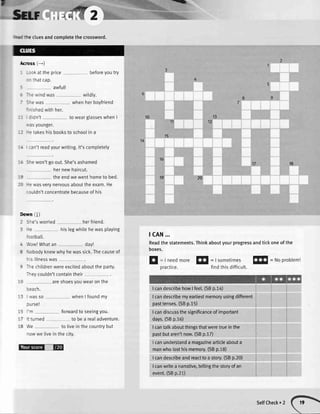 1trlv
ffi
- :an'treadyourwriting.lt'scompletety
'%
tcAN...
Readthe statements.Thinkaboutyourprogressandtickoneof the
boxes.
sflr ,*-,#2
: =: :te cluesandcompletethe crossword.
lcross (--)
- -: ck atthe price beforeyoutry
: - thatcap.
: awful!
-
-^e windwas wildly.
- S^ewas whenherboyfriend
'-ished withher.
-
'- :idn't to wearglasseswhenI
.',asyounger.
-: -e takeshisbooksto schoolin a
12
1310
t)
18
hernewhaircut.
theendwe wenthometo bed. 2019
-e wasverynervousabouttheexam.He
:ouldn'tconcentratebecauseof his
llowntl)
Sle'sworried herfriend.
le hislegwhitehewasplaying
'ootball.
,VowlWhatan day!
-'Jobodyknewwhyhewassick.Thecauseof
^'s itlnesswas
rhe chitdrenwereexcitedaboutthe party.
-rey couldn'tcontaintheir
areshoesyouwearonthe
I eacn.
'-3 rvasso whenI foundmy
3Ursel
'm fonrvardto seeingyou.
it turned to bea reaIadventure.
We to livein thecountrybut
nowwe livein the city.
E
: Ineedmore!s|
=|sometimesl!$
=Noproblem!
practice. findthisdifficult.
IcandescribehowIfee[.(SBp.14)
Icandescribemyeartiestmemoryusingdifferent
pasttenses.(SBp.15)
Icandiscussthesignificanceofimportant
days.(SBp.16)
I cantalkaboutthingsthatweretrueinthe
pastbutaren'tnow.(SBp.17)
Icanunderstanda magazinearticleabouta
manwholosthismemory.(SBp.18)
Icandescribeandreacttoastory.(SBp.20)
Icanwriteanarrative,teltingthestoryofan
event.(SBp.21)
:1@
SelfCheck.2
 